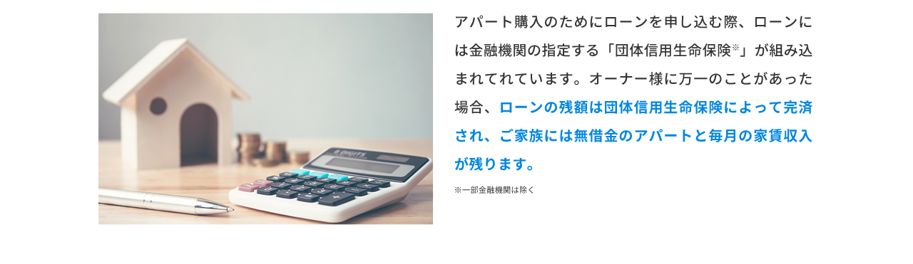 アパート購入のためにローンを申し込む際、ローンには金融機関の指定する「団体信用生命保険」が組み込まれてれています。オーナー様に万一のことがあった場合、ローンの残額は団体信用生命保険によって完済され、ご家族には無借金のアパートと毎月の家賃収入が残ります。 ※一部金融機関は除く