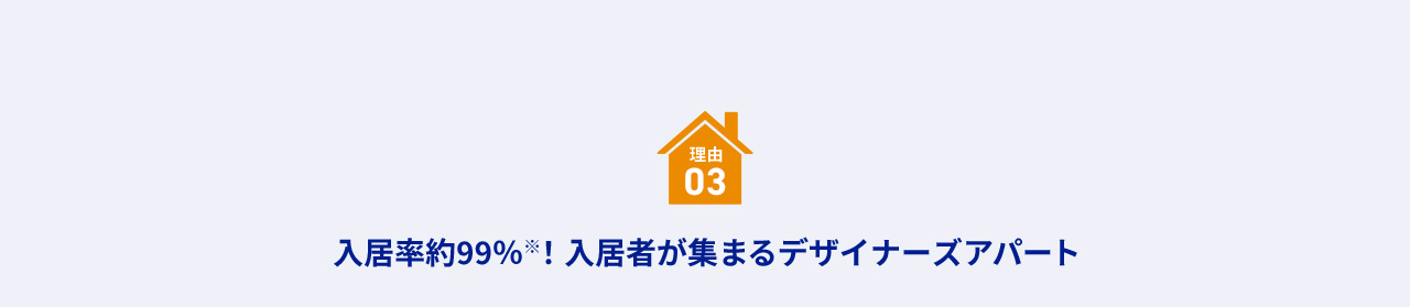 理由 03 入居率約99％※！入居者が集まるデザイナーズアパート