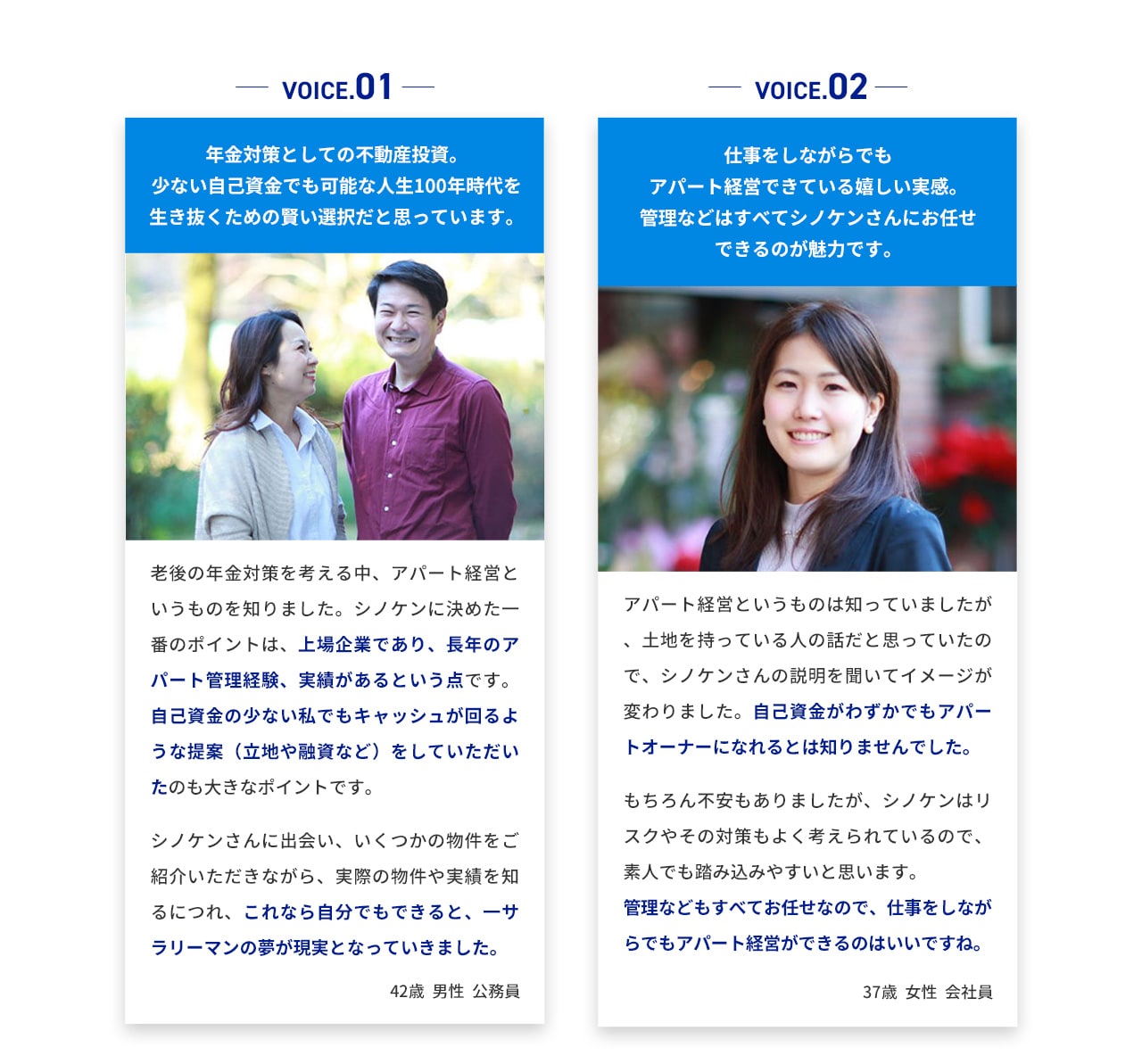 VOICE.01 年金対策としての不動産投資。 少ない自己資金でも可能な人生100年時代を生き抜くための賢い選択だと思っています。 老後の年金対策を考える中、アパート経営というものを知りました。シノケンに決めた一番のポイントは、上場企業であり、長年のアパート管理経験、実績があるという点です。自己資金の少ない私でもキャッシュが回るような提案(立地や融資など)をしていただいたのも大きなポイントです。 シノケンさんに出会い、いくつかの物件をご紹介いただきながら、実際の物件や実績を知るにつれ、これなら自分でもできると、サラリーマンの夢が現実となっていきました。 42歳男性公務員 VOICE.02 仕事をしながらでもアパート経営できている嬉しい実感。 管理などはすべてシノケンさんにお任せできるのが魅力です。 アパート経営というものは知っていましたが、土地を持っている人の話だと思っていたので、シノケンさんの説明を聞いてイメージが変わりました。自己資金がわずかでもアパートオーナーになれるとは知りませんでした。 もちろん不安もありましたが、シノケンはリスクやその対策もよく考えられているので、素人でも踏み込みやすいと思います。 管理などもすべてお任せなので、仕事をしながらでもアパート経営ができるのはいいですね。 37歳女性会社員