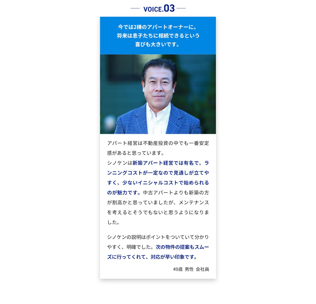 VOICE.03 今では2棟のアパートオーナーに。将来は息子たちに相続できるという 喜びも大きいです。アパート経営は不動産投資の中でも一番安定感 があると思っています。 シノケンは新築アパート経営では有名で、ラン ニングコストが一定なので見通しが立てやすく 、少ないイニシャルコストで始められるのが魅 力です。中古アパートよりも新築の方が割高か と思っていましたが、メンテナンスを考えると そうでもないと思うようになりました。 シノケンの説明はポイントをついていて分かり やすく、明確でした。次の物件の提案もスムー ズに行ってくれて、対応が早い印象です。 49歳男性会社員
